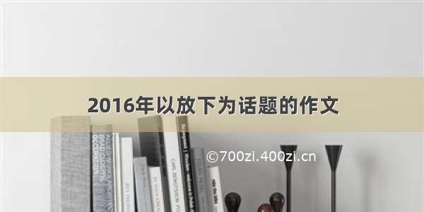 2016年以放下为话题的作文