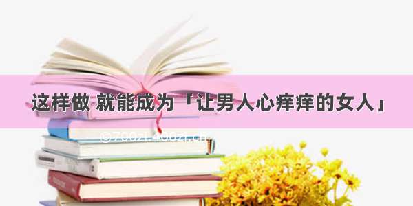 这样做 就能成为「让男人心痒痒的女人」