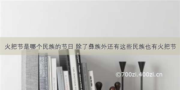 火把节是哪个民族的节日 除了彝族外还有这些民族也有火把节