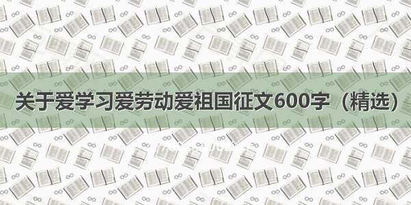 关于爱学习爱劳动爱祖国征文600字（精选）