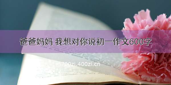 爸爸妈妈 我想对你说初一作文600字