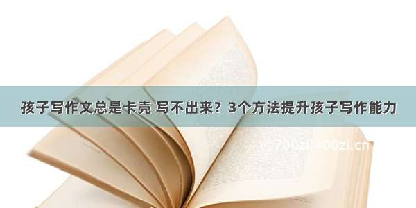 孩子写作文总是卡壳 写不出来？3个方法提升孩子写作能力