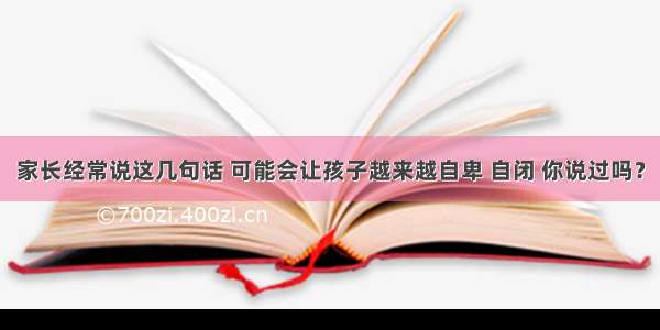 家长经常说这几句话 可能会让孩子越来越自卑 自闭 你说过吗？