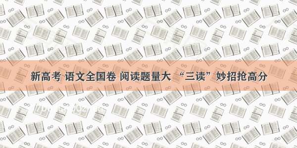 新高考 语文全国卷 阅读题量大 “三读”妙招抢高分