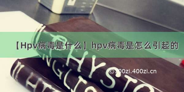 【Hpv病毒是什么】hpv病毒是怎么引起的