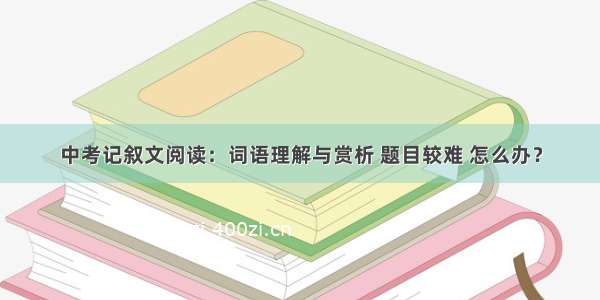 中考记叙文阅读：词语理解与赏析 题目较难 怎么办？