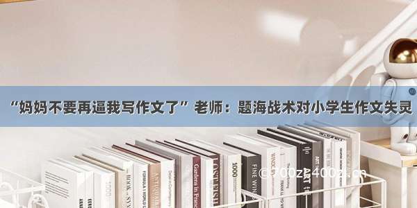 “妈妈不要再逼我写作文了” 老师：题海战术对小学生作文失灵