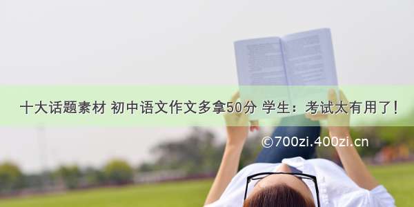 十大话题素材 初中语文作文多拿50分 学生：考试太有用了！