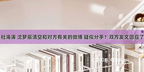 杜海涛 沈梦辰清空和对方有关的微博 疑似分手？双方发文回应了