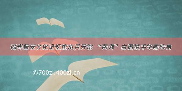 福州晋安文化记忆馆本月开馆 “两邓”古厝携手华丽转身