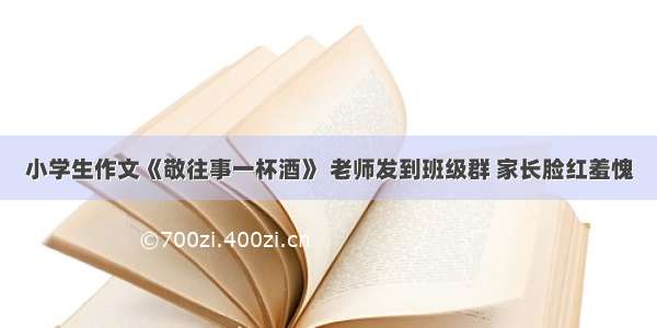 小学生作文《敬往事一杯酒》 老师发到班级群 家长脸红羞愧