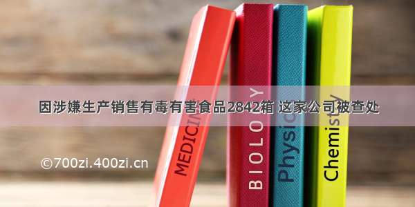 因涉嫌生产销售有毒有害食品2842箱 这家公司被查处