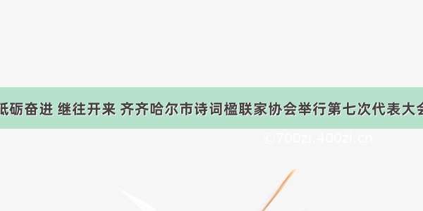 砥砺奋进 继往开来 齐齐哈尔市诗词楹联家协会举行第七次代表大会