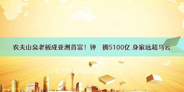 农夫山泉老板成亚洲首富！钟睒睒拥5100亿 身家远超马云