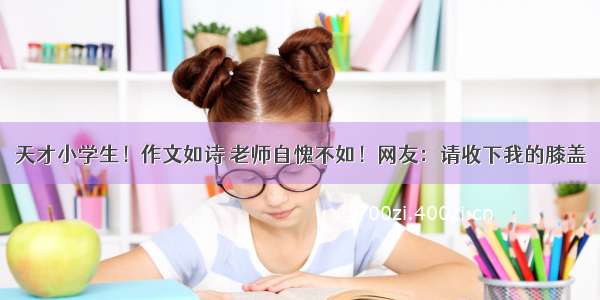 天才小学生！作文如诗 老师自愧不如！网友：请收下我的膝盖