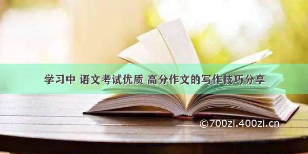 学习中 语文考试优质 高分作文的写作技巧分享