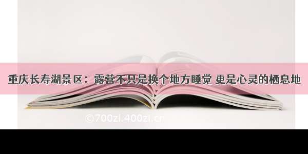 重庆长寿湖景区：露营不只是换个地方睡觉 更是心灵的栖息地