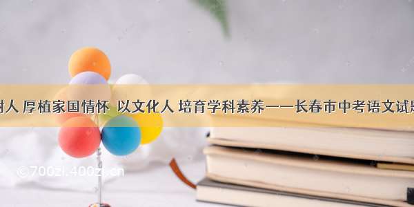 立德树人 厚植家国情怀  以文化人 培育学科素养——长春市中考语文试题评析