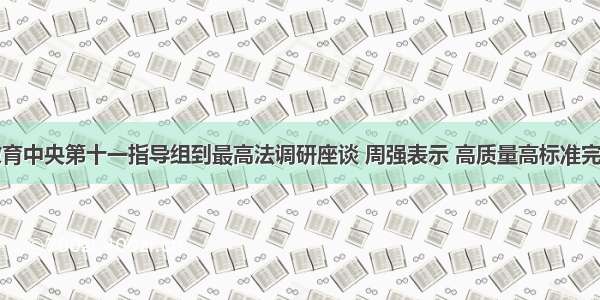 党史学习教育中央第十一指导组到最高法调研座谈 周强表示 高质量高标准完成党史学习