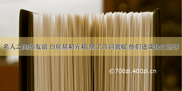 名人之间的友谊 白居易和元稹 除了诗词歌赋 他们还谈论这些事