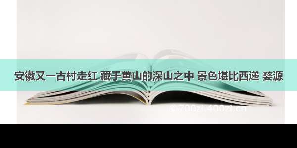 安徽又一古村走红 藏于黄山的深山之中 景色堪比西递 婺源