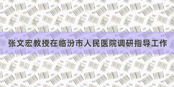 张文宏教授在临汾市人民医院调研指导工作