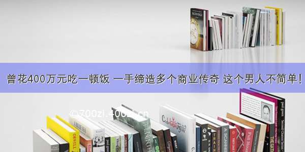 曾花400万元吃一顿饭 一手缔造多个商业传奇 这个男人不简单！