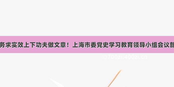 在务求实效上下功夫做文章！上海市委党史学习教育领导小组会议部署