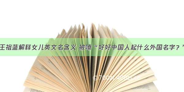 王祖蓝解释女儿英文名含义 被喷“好好中国人起什么外国名字？”