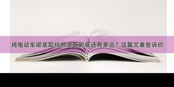 纯电动车彻底取代燃油车到底还有多远？这篇文章告诉你