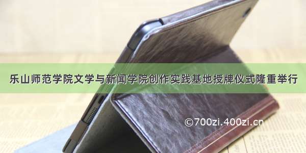 乐山师范学院文学与新闻学院创作实践基地授牌仪式隆重举行