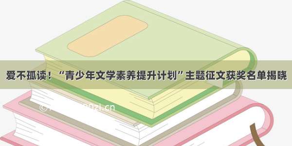 爱不孤读！“青少年文学素养提升计划”主题征文获奖名单揭晓