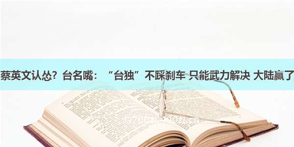 蔡英文认怂？台名嘴：“台独”不踩刹车 只能武力解决 大陆赢了