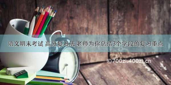 语文期末考试 高分复习法 老师为你总结3个学段的复习重点