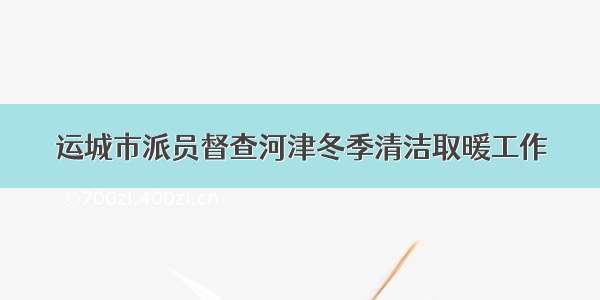 运城市派员督查河津冬季清洁取暖工作