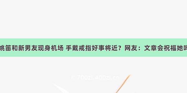 姚笛和新男友现身机场 手戴戒指好事将近？网友：文章会祝福她吗