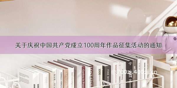 关于庆祝中国共产党成立100周年作品征集活动的通知