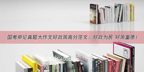 国考申论真题大作文好政策高分范文：好政为民 好策重德！