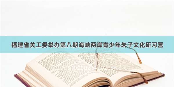 福建省关工委举办第八期海峡两岸青少年朱子文化研习营