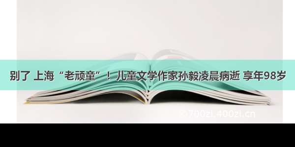 别了 上海“老顽童”！儿童文学作家孙毅凌晨病逝 享年98岁