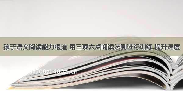 孩子语文阅读能力很渣 用三项六点阅读法则进行训练 提升速度