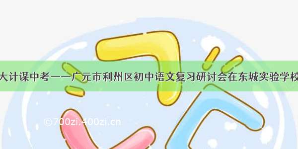 共襄大计谋中考——广元市利州区初中语文复习研讨会在东城实验学校召开