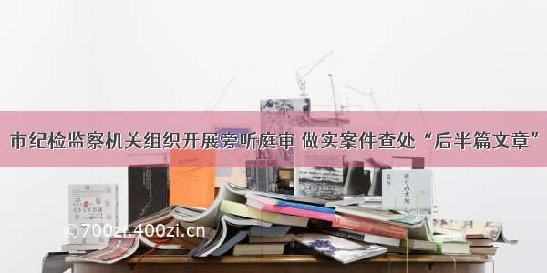 市纪检监察机关组织开展旁听庭审 做实案件查处“后半篇文章”