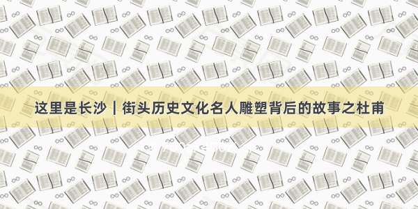 这里是长沙｜街头历史文化名人雕塑背后的故事之杜甫