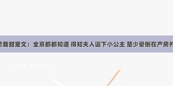 总裁甜宠文：全京都都知道 得知夫人诞下小公主 楚少晕倒在产房外！