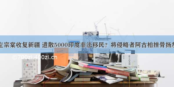 左宗棠收复新疆 遣散5000印度非法移民？将侵略者阿古柏挫骨扬灰