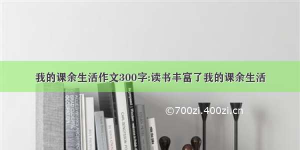 我的课余生活作文300字:读书丰富了我的课余生活