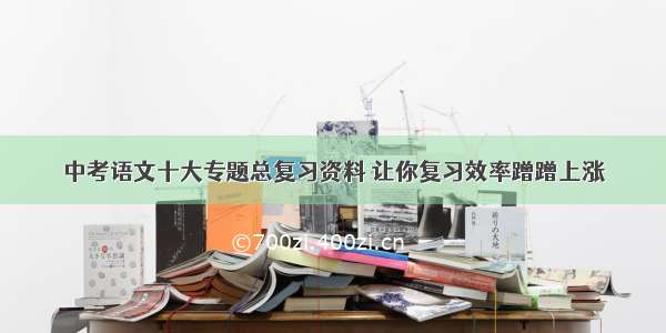 中考语文十大专题总复习资料 让你复习效率蹭蹭上涨