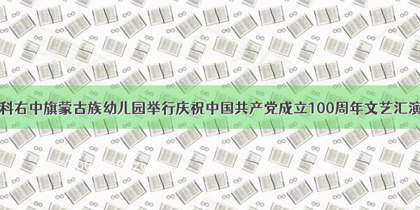 科右中旗蒙古族幼儿园举行庆祝中国共产党成立100周年文艺汇演