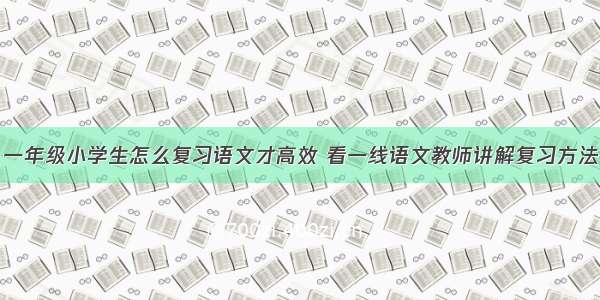 一年级小学生怎么复习语文才高效 看一线语文教师讲解复习方法